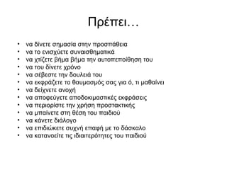 Πρέπει…
• να δίνετε σημασία στην προσπάθεια
• να το ενισχύετε συναισθηματικά
• να χτίζετε βήμα βήμα την αυτοπεποίθηση του
• να του δίνετε χρόνο
• να σέβεστε την δουλειά του
• να εκφράζετε το θαυμασμός σας για ό, τι μαθαίνει
• να δείχνετε ανοχή
• να αποφεύγετε αποδοκιμαστικές εκφράσεις
• να περιορίστε την χρήση προστακτικής
• να μπαίνετε στη θέση του παιδιού
• να κάνετε διάλογο
• να επιδιώκετε συχνή επαφή με το δάσκαλο
• να κατανοείτε τις ιδιαιτερότητες του παιδιού
 