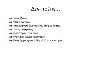 Δεν πρέπει…
• να εκνευρίζεστε
• να πιέζετε το παιδί
• να παρεμβαίνετε δίνοντας του έτοιμες λύσεις
• να κάνετε συγκρίσεις
• να χαρακτηρίζετε το παιδί
• να γίνονται οι γονείς <μαθητές>
• να δίνετε έμφαση στα λάθη αλλά στις επιτυχίες
 
