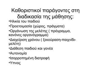 Kαθοριστικοί παράγοντες στη
διαδικασία της μάθησης:
•Ηλικία του παιδιού
•Προετοιμασία (χώρος, πράγματα)
•Οργάνωση της μελέτης ( πρόγραμμα,
κανόνες οργανόγραμμα)
•Διαχείριση χρόνου ( ξεκούραση-παιχνίδι-
μελέτη)
•Διάθεση παιδιού και γονέα
•Αυτονομία
•Ισορροπημένη διατροφή
•Υπνος
 
