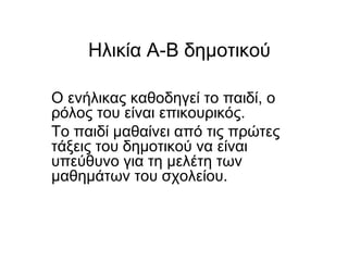 Hλικία Α-Β δημοτικού
Ο ενήλικας καθοδηγεί το παιδί, ο
ρόλος του είναι επικουρικός.
Το παιδί μαθαίνει από τις πρώτες
τάξεις του δημοτικού να είναι
υπεύθυνο για τη μελέτη των
μαθημάτων του σχολείου.
 