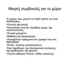 Μικρές συμβουλές για το χώρο
Ο χώρος που μελετά το παιδί πρέπει να είναι
κατάλληλος
•Σωστός φωτισμός
•Κατάλληλα έπιπλα, ελεύθερο χώρο, όχι
τσαπατσουλιές
•Ζωηρά χρώματα
•Μάθηση και διακόσμηση
•Απαραίτητα πράγματα στο γραφείο και στη
βιβλιοθήκη
•Ρολόι, πίνακας ανακοινώσεων
•Όχι παράθυρο, όχι ηλεκτρονικές συσκευές,
όχι ερεθίσματα, όχι φαγητό
•Σωστό κάθισμα (πλάτη, πόδια, αγκώνες)
 