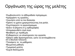 Οργάνωση της ώρας της μελέτης
•Συμβουλευτείτε το εβδομαδιαίο πρόγραμμα.
•Ιεραρχήστε τις εργασίες.
•Ξεκινήστε από τα πιο δύσκολα.
•Ορίστε το χρόνο χρησιμοποιώντας ένα ρολόι.
•Συμπληρώστε το οργανόγραμμα.
•Δείξτε τα βήματα (π.χ ορθογραφία)
•Απομακρυνθείτε σιγά σιγά.
•Βοηθήστε με προθυμία.
•Ενθαρρύνετε να ολοκληρώσει την εργασία.
•Σβήστε κάθε δραστηριότητα, ώστε να αντιλαμβάνεται
ότι η δουλειά τελειώνει.
•Τσεκάρετε τα τα μαθήματα.
•Βιωματική μάθηση
•Τμηματική μελέτη
•Συχνά διαλείμματα
 