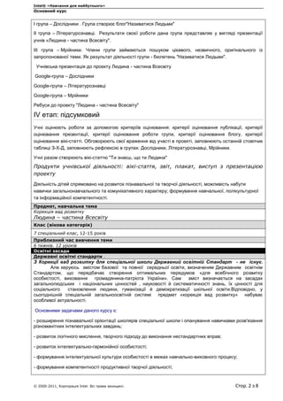 Intel® «Навчання для майбутнього»
Основний курс
© 2000-2011, Корпорація Intel. Всі права захищені. Стор. 2 з 8
І група – Дослідники . Група створює блог"Називатися Людьми"
ІІ група – Літературознавці. Результати своєї роботи дана група представляє у вигляді презентації
учнів «Людина - частина Всесвіту".
ІІІ група – Мрійники. Члени групи займаються пошуком цікавого, незвичного, оригінального із
запропонованої теми. Як результат діяльності групи - бюлетень "Називатися Людьми".
Учнівська презентація до проекту Людина - частина Всесвіту
Google-група – Дослідники
Google-група – Літературознавці
Google-група – Мрійники
Ребуси до проекту "Людина - частина Всесвіту"
IV етап: підсумковий
Учні оцінюють роботи за допомогою критеріїв оцінювання: критерії оцінювання публікації, критерії
оцінювання презентації, критерії оцінювання роботи групи, критерії оцінювання блогу, критерії
оцінювання вікі-статті. Обговорюють свої враження від участі в проекті, заповнюють останній стовпчик
таблиці З-Х-Д, заповнюють рефлексію в групах: Дослідники, Літературознавці, Мрійники.
Учні разом створюють вікі-статтю "Ти знаєш, що ти Людина"
Продукти учнівської діяльності: вікі-стаття, звіт, плакат, виступ з презентацією
проекту
Діяльність дітей спрямовано на розвиток пізнавальної та творчої діяльності, можливість набути
навички загальнонавчального та комунікативного характеру; формування навчальної, полікультурної
та інформаційної компетентності.
Предмет, навчальна тема
Корекція вад розвитку
Людина – частина Всесвіту
Клас (вікова категорія)
7 спеціальний клас, 12-15 років
Приблизний час вивчення теми
6 тижнів. 12 уроків
Освітні засади
Державні освітні стандарти .
З Корекції вад розвитку для спеціальної школи Державний освітній Стандарт - не існує.
Але керуюсь змістом базової та повної середньої освіти, визначеним Державним освітнім
Стандартом, що передбачає створення оптимальних передумов «для всебічного розвитку
особистості, виховання громадянина-патріота України». Сам зміст визначається на засадах
загальнолюдських і національних цінностей , науковості й систематичності знань, їх цінності для
соціального становлення людини, гуманізації й демократизації шкільної освіти.Відповідно, у
сьогоднішній спеціальній загальноосвітній системі предмет «корекція вад розвитку» набуває
особливої актуальності.
Основними задачами даного курсу є:
- розширення пізнавальної орієнтації школярів спеціальної школи і опанування навичками розв'язання
різноманітних інтелектуальних завдань;
- розвиток логічного мислення, творчого підходу до виконання нестандартних вправ;
- розвиток інтелектуально-гармонійної особистості;
- формування інтелектуальної культури особистості в межах навчально-виховного процесу;
- формування компетентності продуктивної творчої діяльності;
 