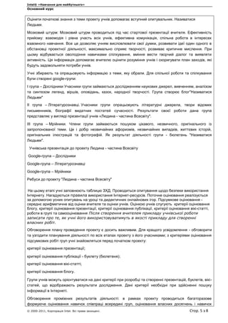 Intel® «Навчання для майбутнього»
Основний курс
© 2000-2011, Корпорація Intel. Всі права захищені. Стор. 5 з 8
Оцінити початкові знання з теми проекту учнів допомагає вступний опитувальник. Називатися
Людьми.
Мозковий штурм: Мозковий штурм проводиться під час стартової презентації вчителя. Ефективність
прийому: взаємодія і рівна участь всіх учнів, ефективна комунікація, спільна робота в інтересах
взаємного навчання. Все це дозволяє учням висловлювати свої думки, розвивати ідеї один одного в
обстановці проектної діяльності, максимально сприяє творчості, розвиває критичне мислення. При
цьому відбувається оволодіння навичками спілкування, вміння вести творчий діалог та виявляти
активність. Ця інформація допомагає вчителю оцінити розуміння учнів і скоригувати план заходів, які
будуть задовольняти потреби учнів.
Учні збирають та опрацьовують інформацію з теми, яку обрали. Для спільної роботи та спілкування
були створені google-групи:
І група – Дослідники Учасники групи займаються дослідженням наукових джерел, вивченням, аналізом
та синтезом легенд, віршів, оповідань, казок, народної творчості. Група створює блог"Називатися
Людьми"
ІІ група – Літературознавці. Учасники групи опрацьовують літературні джерела, твори відомих
письменників, біографії видатних постатей сучасності. Результати своєї роботи дана група
представляє у вигляді презентації учнів «Людина - частина Всесвіту".
ІІІ група – Мрійники. Члени групи займаються пошуком цікавого, незвичного, оригінального із
запропонованої теми. Це і добір незвичайних афоризмів, незвичайних випадків, життєвих історій,
оригінальних ілюстрацій та фотографій. Як результат діяльності групи - бюлетень "Називатися
Людьми".
Учнівська презентація до проекту Людина - частина Всесвіту
Google-група – Дослідники
Google-група – Літературознавці
Google-група – Мрійники
Ребуси до проекту "Людина - частина Всесвіту"
На цьому етапі учні заповнюють таблицю ЗХД. Проводиться опитування щодо безпеки використання
Інтернету. Нагадуються правила використання Інтернет-ресурсів. Поточне оцінювання реалізується
за допомогою усних опитувань на уроці та дидактичних онлайнових ігор. Підсумкове оцінювання -
середнє арифметичне від оцінки вчителя та оцінки учнів. Оцінкою учнів слугують критерії оцінювання
блогу, критерії оцінювання презентації, критерії оцінювання публікації, критерії оцінювання вікі-статті,
роботи в групі та самооцінювання Після створення вчителем прикладу учнівської роботи
записати про те, як учні його використовуватимуть в якості прикладу для створенні
власних робіт.
Обговорення плану проведення проекту є досить важливим. Для кращого усвідомлення - обговорити
та узгодити планування діяльності по всіх етапах проекту з його учасниками; з критеріями оцінювання
підсумкових робіт груп учні знайомляться перед початком проекту:
критерії оцінювання презентації;
критерії оцінювання публікації - буклету (бюлетеня);
критерії оцінювання вікі-статті;
критерії оцінювання блогу.
Групи учнів можуть орієнтуватися на дані критерії при розробці та створенні презентацій, буклетів, вікі-
статей, що відображають результати дослідження. Дані критерії необхідні при здійсненні пошуку
інформації в Інтернеті.
Обговорення проміжних результатів діяльності: в рамках проекту проводиться багаторазове
формуюче оцінювання навичок співпраці всередині груп, оцінювання власних досягнень і навичок
 
