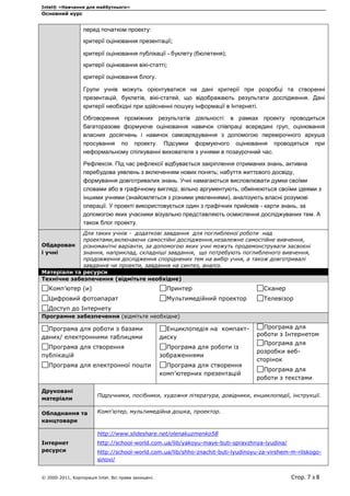 Intel® «Навчання для майбутнього»
Основний курс
© 2000-2011, Корпорація Intel. Всі права захищені. Стор. 7 з 8
перед початком проекту:
критерії оцінювання презентації;
критерії оцінювання публікації - буклету (бюлетеня);
критерії оцінювання вікі-статті;
критерії оцінювання блогу.
Групи учнів можуть орієнтуватися на дані критерії при розробці та створенні
презентацій, буклетів, вікі-статей, що відображають результати дослідження. Дані
критерії необхідні при здійсненні пошуку інформації в Інтернеті.
Обговорення проміжних результатів діяльності: в рамках проекту проводиться
багаторазове формуюче оцінювання навичок співпраці всередині груп, оцінювання
власних досягнень і навичок самоврядування з допомогою перевірочного аркуша
просування по проекту. Підсумки формуючого оцінювання проводяться при
неформальному спілкуванні вихователя з учнями в позаурочний час.
Рефлексія. Під час рефлексії відбувається закріплення отриманих знань, активна
перебудова уявлень з включенням нових понять; набуття життєвого досвіду,
формування довготривалих знань. Учні намагаються висловлювати думки своїми
словами або в графічному вигляді, вільно аргументують, обмінюються своїми ідеями з
іншими учнями (знайомляться з різними уявленнями), аналізують власні розумові
операції. У проекті використовується один з графічних прийомів - карти знань, за
допомогою яких учасники візуально представляють осмислення досліджуваних тем. А
також блог проекту.
Обдарован
і учні
Для таких учнів - додаткові завдання для поглибленої роботи над
проектами,включаючи самостійні дослідження,незалежне самостійне вивчення,
різноманітні варіанти, за допомогою яких учні можуть продемонструвати засвоєні
знання, наприклад, складніші завдання, що потребують поглибленого вивчення,
продовження дослідження споріднених тем на вибір учня, а також довготривалі
завдання чи проекти, завдання на синтез, аналіз.
Матеріали та ресурси
Технічне забезпечення (відмітьте необхідне)
Комп’ютер (и)
Цифровий фотоапарат
Доступ до Інтернету
Принтер
Мультимедійний проектор
Сканер
Телевізор
Програмне забезпечення (відмітьте необхідне)
Програма для роботи з базами
даних/ електронними таблицями
Програма для створення
публікацій
Програма для електронної пошти
Енциклопедія на компакт-
диску
Програма для роботи із
зображеннями
Програма для створення
комп’ютерних презентацій
Програма для
роботи з Інтернетом
Програма для
розробки веб-
сторінок
Програма для
роботи з текстами
Друковані
матеріали
Підручники, посібники, художня література, довідники, енциклопедії, інструкції.
Обладнання та
канцтовари
Комп'ютер, мультимедійна дошка, проектор.
Інтернет
ресурси
http://www.slideshare.net/olenakuzmenko58
http://school-world.com.ua/lib/yakoyu-maye-buti-spravzhnya-lyudina/
http://school-world.com.ua/lib/shho-znachit-buti-lyudinoyu-za-virshem-m-rilskogo-
sinovi/
 