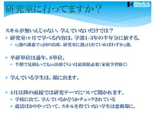 スキルが無いんじゃない，学んでいないだけでは？	
  
*  研究室1ヶ月で学べる内容は，学部１−３年の半年分に値する．	
  
*  15週の講義で15回の出席，研究室に週5日出ていればわずか3週．	
  
*  卒研単位は通年，８単位．	
  
*  半期で見積もっても60出席ぐらいは最低限必要（家庭学習除く）	
  
*  学んでいる学生は，顔に出ます．	
  
*  ４月以降の面接では研究テーマについて聞かれます．	
  
*  学校に出て，学んでいるかどうかチェックされている	
  
*  就活ばかりやっていて，スキルを得ていない学生は悪循環に．	
  
研究室に行ってますか？
 