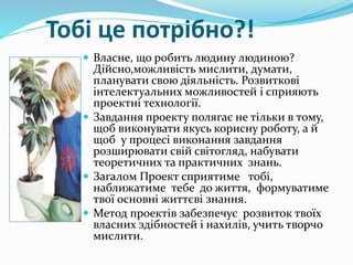 Тобі це потрібно?!
 Власне, що робить людину людиною?
Дійсно,можливість мислити, думати,
планувати свою діяльність. Розвиткові
інтелектуальних можливостей і сприяють
проектні технології.
 Завдання проекту полягає не тільки в тому,
щоб виконувати якусь корисну роботу, а й
щоб у процесі виконання завдання
розширювати свій світогляд, набувати
теоретичних та практичних знань.
 Загалом Проект сприятиме тобі,
наближатиме тебе до життя, формуватиме
твої основні життєві знання.
 Метод проектів забезпечує розвиток твоїх
власних здібностей і нахилів, учить творчо
мислити.
 
