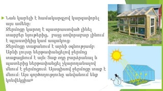  Նաև կարելի է համակարգչով կարգավորել
այս ամենը։
Ջերմոցը կարող է պատրաստված լինել
տարբեր նյութերից, բայց սովորաբար լինում
է պլաստիկից կամ ապակուց։
Ջերմոցը տաքանում է արևի օգնությամբ։
Արևի լույսը ներթափանցելով ջերմոց
տաքացնում է այն։ Տաք օդը բարձրանալ և
պատերից ներթափանցել չկարողանալով
մնում է ջերմոցում։ Այսպիսով ջերմոցը տաք է
մնում։ Այս գործողությունը անվանում ենք
կոնվեկցիա։
 