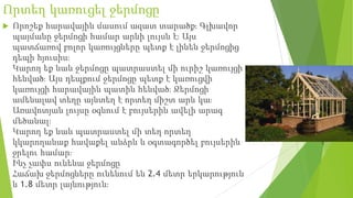 Որտեղ կառուցել ջերմոցը
 Որոշեք հարավային մասում ազատ տարածք։ Գլխավոր
պայմանը ջերմոցի համար արևի լույսն է։ Այս
պատճառով բոլոր կառույցները պետք է լինեն ջերմոցից
դեպի հյուսիս։
Կարող եք նաև ջերմոցը պատրաստել մի ուրիշ կառույցի
հենված։ Այս դեպքում ջերմոցը պետք է կառուցվի
կառույցի հարավային պատին հենված։ Ջերմոցի
ամենալավ տեղը այնտեղ է որտեղ միշտ արև կա։
Առավոտյան լույսը օգնում է բույսերին ավելի արագ
մեծանալ։
Կարող եք նաև պատրաստել մի տեղ որտեղ
կկարողանաք հավաքել անձրև և օգտագործել բույսերին
ջրելու համար։
Ինչ չափս ունենա ջերմոցը
Հաճախ ջերմոցները ունենում են 2.4 մետր երկարություն
և 1.8 մետր լայնություն։
 