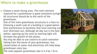 Where to make a greenhouse
 Choose a south facing area. The main element
required for a greenhouse is good consistent sunlight.
All structures should be to the north of the
greenhouse.
One of the main greenhouse structures is a lean-to.
Choosing a south wall of a building is a good option.
Give preferences to locations that have morning sun
over afternoon sun. Although all-day sun is the best
option, opening up the area to morning light will
increase the growth of the plants.
You may be able to use cisterns to catch rainwater
falling from the eaves of your greenhouse. Any
conservation of water and electricity will help keep
greenhouse costs low.
The most popular greenhouse size is 2.4 by 1.8 m.
 