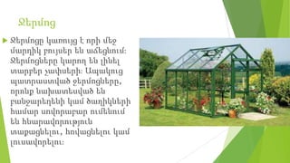 Ջերմոց
 Ջերմոցը կառույց է որի մեջ
մարդիկ բույսեր են աճեցնում։
Ջերմոցները կարող են լինել
տարբեր չափսերի։ Ապակուց
պատրաստված ջերմոցները,
որոնք նախատեսված են
բանջարեղենի կամ ծաղիկների
համար սովորաբար ումենում
են հնարավորություն
տաքացնելու, հովացնելու կամ
լուսավորելու։
 