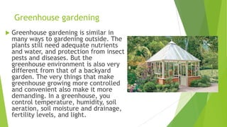 Greenhouse gardening
 Greenhouse gardening is similar in
many ways to gardening outside. The
plants still need adequate nutrients
and water, and protection from insect
pests and diseases. But the
greenhouse environment is also very
different from that of a backyard
garden. The very things that make
greenhouse growing more controlled
and convenient also make it more
demanding. In a greenhouse, you
control temperature, humidity, soil
aeration, soil moisture and drainage,
fertility levels, and light.
 