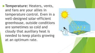 Temperature: Heaters, vents,
and fans are your allies in
temperature control. Even in a
well-designed solar-efficient
greenhouse, outside conditions
are sometimes so cold and
cloudy that auxiliary heat is
needed to keep plants growing
at an optimum rate.
 
