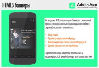 Интеграция HTML5 фулл-скрин баннера с символикой
бренда на определенные экраны приложения (до 5
экранов) позволяет реализовать:
•  Сбор лидов
•  Просмотр видео-ролика Бренда
•  Информирование клиента о новом продукте
•  Другие варианты по согласованию
Таргетирование по разделам приложения и
индивидуальный дизайн баннера для каждого из них.
HTML5баннеры
 