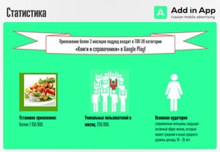 Статистика
Установок приложения:
более 1 150 000.
Уникальных пользователей в
месяц: 250 000.
Основная аудитория:
современные женщины, ведущие
активный образ жизни, которые
имеют средний и выше среднего
уровень дохода, 18 – 35 лет.
Приложение более 3 месяцев подряд входит в ТОП-20 категории
«Книги и справочники» в Google Play!
 