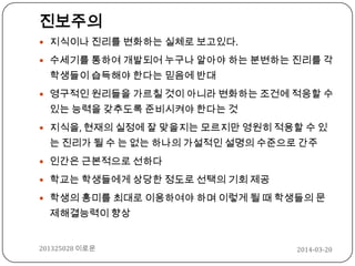 진보주의
 지식이나 진리를 변화하는 실체로 보고있다.
 수세기를 통하여 개발되어 누구나 알아야 하는 분변하는 진리를 각
학생들이 습득해야 한다는 믿음에 반대
 영구적인 원리들을 가르칠 것이 아니라 변화하는 조건에 적응할 수
있는 능력을 갖추도록 준비시켜야 한다는 것
 지식을, 현재의 실정에 잘 맞을지는 모르지만 영원히 적용할 수 있
는 진리가 될 수 는 없는 하나의 가설적인 설명의 수준으로 간주
 인간은 근본적으로 선하다
 학교는 학생들에게 상당한 정도로 선택의 기회 제공
 학생의 흥미를 최대로 이용하여야 하며 이렇게 될 때 학생들의 문
제해결능력이 향상
2014-03-20201325028 이로운
 