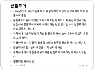 본질주의
 1930년대 지나친 개인주의, 자유 방임적인 극단적 진보주의에 대한 반
동으로 출현
 본질주의자들에 의하면 교육의 목표는 문화적 가치 유산의 전수라는
관점에서 항존주의 위치로 회귀하려는 면도 없지 않으나 항존주의자
와는 상당히 다르다.
 과학이나 기술적인 면의 학습을 중요시 하며, 놀이나 유희의 성격이 있
는 교과 배척
 학급에서 교사의 권위, 맹훈련 그리고 훈육을 중요한 가치로 여긴다.
 근본적으로인지능력과 같은 지적 능력의 개발
 수학이나 과학과 같은 주지과목을 본질주의 교육과정의 핵으로 삼는
다.
 전통적인 사회 보전
2014-03-20201325028 이로운
 
