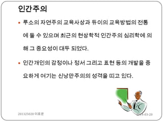 인간주의
 루소의 자연주의 교육사상과 듀이의 교육방법의 전통
에 둘 수 있으며 최근의 현상학적 인간주의 심리학에 의
해 그 중요성이 대두 되었다.
 인간개인의 감정이나 정서 그리고 표현 등의 개발을 중
요하게 여기는 신낭만주의의 성격을 띠고 있다.
2014-03-20201325028 이로운
 