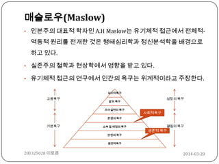 매슬로우(Maslow)
• 인본주의 대표적 학자인 A.H Maslow는 유기체적 접근에서 전체적-
역동적 원리를 전개한 것은 형태심리학과 정신분석학을 배경으로
하고 있다.
• 실존주의 철학과 현상학에서 영향을 받고 있다.
• 유기체적 접근의 연구에서 인간의 욕구는 위계적이라고 주장한다.
심미적욕구
앎의 욕구
자아실현의 욕구
존경의 욕구
소속 및 애정의 욕구
안전의 욕구
생리적욕구
고등욕구
기본욕구
사회적욕구
생존적 욕구
성장의 욕구
결핍의 욕구
2014-03-20201325028 이로운
 