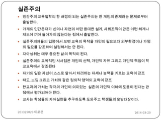 2014-03-20201325028 이로운
실존주의
 인간주의 교육철학의 한 배경이 되는 실존주의는 한 개인의 존재라는 문제로부터
출발한다.
 개개의 인간존재가 신이나 자연의 어떤 웅대한 설계, 사회조직이 만든 어떤 체계나
제도에 끼어 들어가지 않는다는 점에서 출발한다.
 실존주의자들의 입장에서 보면 교육의 목적을 개인의 필요보다 외부환경이나 가정
의 필요를 강조하여 설정해서는 안 된다.
 자아성취는 매우 중요한 삶의 목적이 된다.
 실존주의의 교육적인 시사점은 개인의 선택, 개인적 자유 그리고 개인적 책임이 학
교교육에서 강조된다
 자기의 일은 자신이 스스로 알아서 처리하는 자세나 능력을 기르는 교육이 강조
 태도, 느낌 그리고 가치와 같은 정의적 영역의 교육이 강조
 한교과의 가치는 각각의 개인이 의미있는 실존의 개인적 이해에 도움이 된다는 관
점에서 평가되어야 한다.
 교사는 학생들의 자아실현을 추구하도록 도와주고 학생들의 모방대상이다.
 