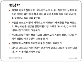 2014-03-20201325028 이로운
현상학
 인간주의 교육철학의 한 배경이 되는 또하나의 철학인 현상학에 의
하면 인간은 과거의 경험 속에서, 내적인 준거에 의해 주관적 세계
를 펼치면서 독자성을 갖는다.
 사건을 스스로 어떻게 지각하고 해석하느냐에 비중을 두는 사상으
로, 구성의 산물-현상은 물질적인 대상 자체가 아니라 인간 의식에
비추어진 그대로의 대상이다.
 상대방의 입장에서 상대적으로 이해하고 수용해야 하며, 개인의 주
체적 생활방식과 주관적 이해를 중시
 현상학적 심리학에 의하면 아동은 인식의 주체자다.
 의식과 대상의 관계는 인과적 관계에서 결과가 나오는 것이 아니라
의미적-역동적관계에서 구성
 