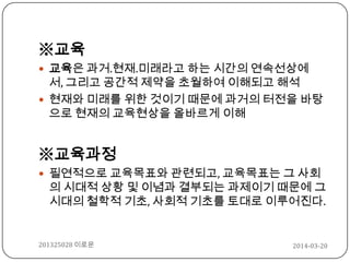 ※교육
 교육은 과거.현재.미래라고 하는 시간의 연속선상에
서, 그리고 공간적 제약을 초월하여 이해되고 해석
 현재와 미래를 위한 것이기 때문에 과거의 터전을 바탕
으로 현재의 교육현상을 올바르게 이해
※교육과정
 필연적으로 교육목표와 관련되고, 교육목표는 그 사회
의 시대적 상황 및 이념과 결부되는 과제이기 때문에 그
시대의 철학적 기초, 사회적 기초를 토대로 이루어진다.
2014-03-20201325028 이로운
 