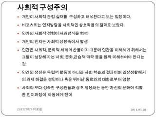 2014-03-20201325028 이로운
사회적 구성주의
 개인이 사회적 관점 실재를 구성하고 해석한다고 보는 입장이다.
 비고츠키는 인지발달을 사회적인 상호작용의 결과로 보았다.
 인가의 사회적 경험이 사과방식을 형성
 개인의 인지는 사회적 상황속에서 발생
 인간은 사회적, 문화적 세계의 산물이기 때문에 인간을 이해하기 위해서는
그들이 성장해 가는 사회, 문화,관습적 맥락 등을 함께 이해하여야 한다는
것
 인간의 정신은 독립적 활동이 아니라 사회 학습의 결과이며 일상생활에서
의 과제 해결은 성인이나 혹은 뛰어난 동료와의 대화로부터 영향
 사회의 보다 성숙한 구성원들과 상호 작용하는 동안 자신의 문화에 적합
한 인지과정이 아동에게 전이
 