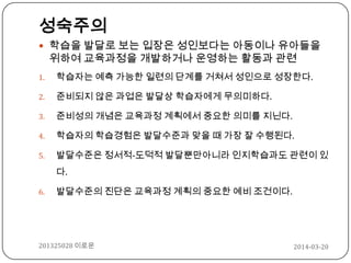 2014-03-20201325028 이로운
성숙주의
 학습을 발달로 보는 입장은 성인보다는 아동이나 유아들을
위하여 교육과정을 개발하거나 운영하는 활동과 관련
1. 학습자는 예측 가능한 일련의 단계를 거쳐서 성인으로 성장한다.
2. 준비되지 않은 과업은 발달상 학습자에게 무의미하다.
3. 준비성의 개념은 교육과정 계획에서 중요한 의미를 지닌다.
4. 학습자의 학습경험은 발달수준과 맞을 때 가장 잘 수행된다.
5. 발달수준은 정서적-도덕적 발달뿐만아니라 인지학습과도 관련이 있
다.
6. 발달수준의 진단은 교육과정 계획의 중요한 예비 조건이다.
 