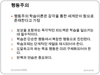 2014-03-20201325028 이로운
행동주의
 행동주의 학습이론은 감각을 통한 세계만이 참으로
존재한다고 가정
1. 보상을 포함하는 즉각적인 피드백은 학습을 일으키는
데 필수적이다.
2. 학습은 단순한 행동에서 복잡한 행동으로 진전된다.
3. 학습과제는 단계적인 계열로 제시되어야 한다.
4. 도달하고자 하는 목표 행동은 미리 구체화되어야 한
다.
5. 반복과 연습은 중요하다.
 