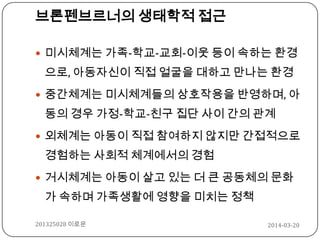 2014-03-20201325028 이로운
브론펜브르너의 생태학적 접근
 미시체계는 가족-학교-교회-이웃 등이 속하는 환경
으로, 아동자신이 직접 얼굴을 대하고 만나는 환경
 중간체계는 미시체계들의 상호작용을 반영하며, 아
동의 경우 가정-학교-친구 집단 사이 간의 관계
 외체계는 아동이 직접 참여하지 않지만 간접적으로
경험하는 사회적 체계에서의 경험
 거시체계는 아동이 살고 있는 더 큰 공동체의 문화
가 속하며 가족생활에 영향을 미치는 정책
 
