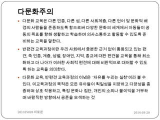 2014-03-20201325028 이로운
다문화주의
 다문화 교육은 다른 인종, 다른 성, 다른 사회계층, 다른 언어 및 문화적 배
경의 사람들을 존중하도록 함으로써 다양한 문화의 세계에서 아동들이 공
동의 목표를 향해 생활하고 학습하며 의사소통하고 활동할 수 있도록 준
비하는 교육을 말한다.
 반편견 교육과정이란 우리 사회에서 충분한 근거 없이 통용되고 있는 편
견, 즉 인종, 계층, 성별, 장애인, 지역, 종교에 대한 편견을 교육을 통해 최소
화하고 더 나아가 이러한 사회적 편견에 대해 비판적으로 대처할 수 있도
록 하는 교육을 의미한다.
 다문화 교육, 반편견 교육과정의 이념은 ‘자유를 누리는 실천’이라 볼 수
있다. 이교육과정의 목적은 모든 유아들이 획일성을 지양하고 다양성을 종
중하며 상호 작용하고, 특정 문화나 집단, 개인의 소외나 불이익을 거부하
며 바람직한 방향에서 공존을 모색하는 것
 