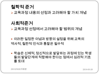 철학적 준거
 교육과정 내용의 선정과 고려해야 할 가치 개념
사회적준거
 교육과정 선정에서 고려해야 할 범위의 개념
 이러한 일정한 이념과 방향의 설정을 위해 교육의
역사적, 철한적 인식과 통찰은 필수적
 학습은 신체적, 정신적으로 발달하는 과정에 있는 학생
들의 발달단계에 적합해야 한다는 점에서 심리적 기초
를 토대
2014-03-20201325028 이로운
 