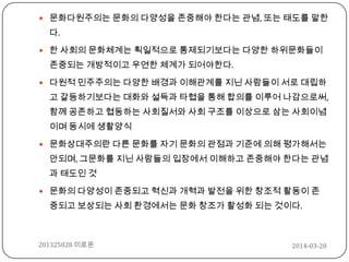 2014-03-20201325028 이로운
 문화다원주의는 문화의 다양성을 존중해야 한다는 관념, 또는 태도를 말한
다.
 한 사회의 문화체계는 획일적으로 통제되기보다는 다양한 하위문화들이
존중되는 개방적이고 우연한 체계가 되어야한다.
 다원적 민주주의는 다양한 배경과 이해관계를 지닌 사람들이 서로 대립하
고 갈등하기보다는 대화와 설득과 타협을 통해 합의를 이루어 나감으로써,
함께 공존하고 협동하는 사회질서와 사회 구조를 이상으로 삼는 사회이념
이며 동시에 생활양식
 문화상대주의란 다른 문화를 자기 문화의 관점과 기준에 의해 평가해서는
안되며, 그문화를 지닌 사람들의 입장에서 이해하고 존중해야 한다는 관념
과 태도인 것
 문화의 다양성이 존중되고 혁신과 개혁과 발전을 위한 창조적 활동이 존
중되고 보상되는 사회 환경에서는 문화 창조가 활성화 되는 것이다.
 