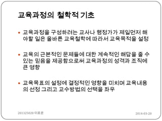 교육과정의 철학적 기초
 교육과정을 구성하려는 교사나 행정가가 제일먼저 해
야할 일은 올바른 교육철학에 따라서 교육목적을 설정
 교육의 근본적인 문제들에 대한 계속적인 해답을 줄 수
있는 믿음을 제공함으로써 교육과정의 성격과 조직에
큰 영향
 교육목표의 설정에 결정적인 영향을 미치며 교육내용
의 선정 그리고 교수방법의 선택을 좌우
2014-03-20201325028 이로운
 