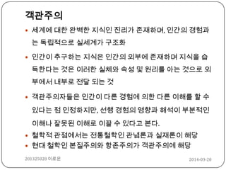 객관주의
 세계에 대한 완벽한 지식인 진리가 존재하며, 인간의 경험과
는 독립적으로 실세계가 구조화
 인간이 추구하는 지식은 인간의 외부에 존재하며 지식을 습
득한다는 것은 이러한 실체와 속성 및 원리를 아는 것으로 외
부에서 내부로 전달 되는 것
 객관주의자들은 인간이 다른 경험에 의한 다른 이해를 할 수
있다는 점 인정하지만, 선행 경험의 영향과 해석이 부분적인
이해나 잘못된 이해로 이끌 수 있다고 본다.
 철학적 관점에서는 전통철학인 관념론과 실재론이 해당
 현대 철학인 본질주의와 항존주의가 객관주의에 해당
2014-03-20201325028 이로운
 
