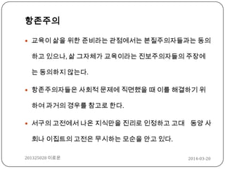 항존주의
 교육이 삶을 위한 준비라는 관점에서는 본질주의자들과는 동의
하고 있으나, 삶 그자체가 교육이라는 진보주의자들의 주장에
는 동의하지 않는다.
 항존주의자들은 사회적 문제에 직면했을 때 이를 해결하기 위
하여 과거의 경우를 참고로 한다.
 서구의 고전에서 나온 지식만을 진리로 인정하고 고대 동양 사
회나 이집트의 고전은 무시하는 모순을 안고 있다.
2014-03-20201325028 이로운
 