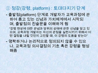 ① 정강(강령, platform) : 토대다지기 단계
- 출발점(platform) 단계로 개발자가 교육과정에 관
하여 품고 있는 신념과 가치체계에서 시작되
며, 출발점의 진술문을 이해하게 됨
“강령 현상에 대한 관념과 당위의 상태에 관한 신념을 담고 있
으며, 교육과정 개발자는 자신의 관점을 실현시키기 위해서 어
떤 결정을 내릴 것인지 고민할 때, 이 강령의 도움을 받는다”
- 명확하거나 논리적으로 정의되지 않을 수 있으
나, 교육과정 의사결정의 기초 혹은 강령을 형성
해줌
 
