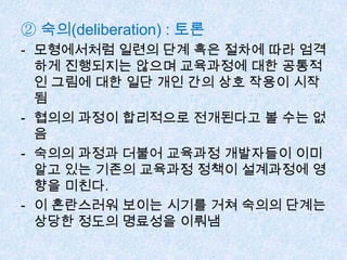 ② 숙의(deliberation) : 토론
- 모형에서처럼 일련의 단계 혹은 절차에 따라 엄격
하게 진행되지는 않으며 교육과정에 대한 공통적
인 그림에 대한 일단 개인 간의 상호 작용이 시작
됨
- 협의의 과정이 합리적으로 전개된다고 볼 수는 없
음
- 숙의의 과정과 더불어 교육과정 개발자들이 이미
알고 있는 기존의 교육과정 정책이 설계과정에 영
향을 미친다.
- 이 혼란스러워 보이는 시기를 거쳐 숙의의 단계는
상당한 정도의 명료성을 이뤄냄
 