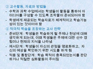 ③ 교수활동, 자료와 방법들
- 수학과 과학 수업에서는 학생들이 활동을 통하여 아
이디어를 구성할 수 있도록 조작물이 준비되어야 함
- 학생에게 제공되는 학습자료가 체계적이고 학습가능
성이 있는 것이어야 함
④ 적극적 학습을 조장하는 교사 전략
- 준비단계 : 학생들은 학습하게 될 주제나 현상에 대해
생각하게 되는데, 이때 학생들은 주제에 대한 선수 경
험이나 현재의 지식을 나타냄
- 제시단계 : 학생들이 자신의 관점을 명료화하고, 자
신의 예상을 확인하기 위한 시도를 하게 됨
- 적용 및 통합단계 : 학습 목적이 충족되었는지를 판단
하거나 적절한 심화활동이 주어짐
 
