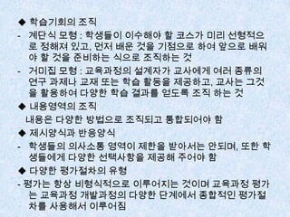 ◆ 학습기회의 조직
- 계단식 모형 : 학생들이 이수해야 할 코스가 미리 선형적으
로 정해져 있고, 먼저 배운 것을 기점으로 하여 앞으로 배워
야 할 것을 준비하는 식으로 조직하는 것
- 거미집 모형 : 교육과정의 설계자가 교사에게 여러 종류의
연구 과제나 교재 또는 학습 활동을 제공하고, 교사는 그것
을 활용하여 다양한 학습 결과를 얻도록 조직 하는 것
◆ 내용영역의 조직
내용은 다양한 방법으로 조직되고 통합되어야 함
◆ 제시양식과 반응양식
- 학생들의 의사소통 영역이 제한을 받아서는 안되며, 또한 학
생들에게 다양한 선택사항을 제공해 주어야 함
◆ 다양한 평가절차의 유형
- 평가는 항상 비형식적으로 이루어지는 것이며 교육과정 평가
는 교육과정 개발과정의 다양한 단계에서 종합적인 평가절
차를 사용해서 이루어짐
 