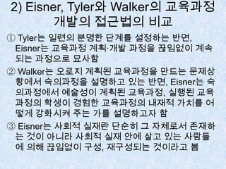 2) Eisner, Tyler와 Walker의 교육과정
개발의 접근법의 비교
① Tyler는 일련의 분명한 단계를 설정하는 반면,
Eisner는 교육과정 계획·개발 과정을 끊임없이 계속
되는 과정으로 묘사함
② Walker는 오로지 계획된 교육과정을 만드는 문제상
황에서 숙의과정을 설명하고 있는 반면, Eisner는 숙
의과정에서 예술성이 계획된 교육과정, 실행된 교육
과정의 학생이 경험한 교육과정의 내재적 가치를 어
떻게 강화시켜 주는 가를 설명하고자 함
③ Eisner는 사회적 실재란 단순히 그 자체로서 존재하
는 것이 아니라 사회적 실재 안에 살고 있는 사람들
에 의해 끊임없이 구성, 재구성되는 것이라고 봄
 