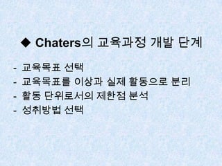 ◆ Chaters의 교육과정 개발 단계
- 교육목표 선택
- 교육목표를 이상과 실제 활동으로 분리
- 활동 단위로서의 제한점 분석
- 성취방법 선택
 