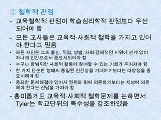 ① 철학적 관점
- 교육철학적 관점이 학습심리학적 관점보다 우선
되어야 함
- 모든 교사들은 교육적·사회적 철학을 가지고 있어
야 한다고 믿음
• 모든 개인은 그의 출신, 직업, 성별, 사회·경제적인 지위에 관계 없이
하나의 인간으로서 중요시되어야 함
• 누구나 광범위한 사회적 활동에 참여할 수 있는 기회가 주어져야 함
• 한 가지 단순한 형태의 통일된 인간상을 기대하기보다는 다양성을 중
요시해야 함
• 중요한 문제해결에 있어서 권위와 힘에 의존하기보다는 지성에 의존
해야 한다는 신념을 가져야 함
- 흥미롭게도 교육적·사회적 철학문제를 논하면서
Tyler는 학교단위의 특수성을 강조하였음
 