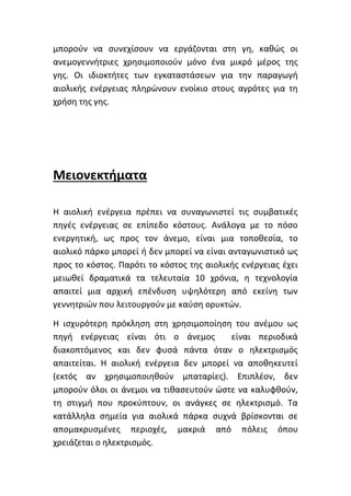 μπορούν να συνεχίσουν να εργάζονται στη γη, καθώς οι
ανεμογεννήτριες χρησιμοποιούν μόνο ένα μικρό μέρος της
γης. Οι ιδιοκτήτες των εγκαταστάσεων για την παραγωγή
αιολικής ενέργειας πληρώνουν ενοίκιο στους αγρότες για τη
χρήση της γης.
Μειονεκτήματα
Η αιολική ενέργεια πρέπει να συναγωνιστεί τις συμβατικές
πηγές ενέργειας σε επίπεδο κόστους. Ανάλογα με το πόσο
ενεργητική, ως προς τον άνεμο, είναι μια τοποθεσία, το
αιολικό πάρκο μπορεί ή δεν μπορεί να είναι ανταγωνιστικό ως
προς το κόστος. Παρότι το κόστος της αιολικής ενέργειας έχει
μειωθεί δραματικά τα τελευταία 10 χρόνια, η τεχνολογία
απαιτεί μια αρχική επένδυση υψηλότερη από εκείνη των
γεννητριών που λειτουργούν με καύση ορυκτών.
Η ισχυρότερη πρόκληση στη χρησιμοποίηση του ανέμου ως
πηγή ενέργειας είναι ότι ο άνεμος είναι περιοδικά
διακοπτόμενος και δεν φυσά πάντα όταν ο ηλεκτρισμός
απαιτείται. Η αιολική ενέργεια δεν μπορεί να αποθηκευτεί
(εκτός αν χρησιμοποιηθούν μπαταρίες). Επιπλέον, δεν
μπορούν όλοι οι άνεμοι να τιθασευτούν ώστε να καλυφθούν,
τη στιγμή που προκύπτουν, οι ανάγκες σε ηλεκτρισμό. Τα
κατάλληλα σημεία για αιολικά πάρκα συχνά βρίσκονται σε
απομακρυσμένες περιοχές, μακριά από πόλεις όπου
χρειάζεται ο ηλεκτρισμός.
 