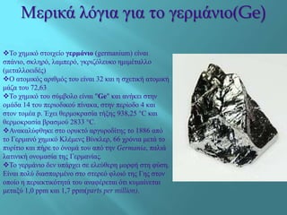 Μεξηθά ιόγηα γηα ην γεξκάλην(Ge)
Σν ρεκηθό ζηνηρείν γερμάνιο (germanium) είλαη
ζπάλην, ζθιεξό, ιακπεξό, γθξηδόιεπθν εκηκέηαιιν
(κεηαιινεηδέο)
Ο αηνκηθόο αξηζκόο ηνπ είλαη 32 θαη ε ζρεηηθή αηνκηθή
κάδα ηνπ 72,63
Σν ρεκηθό ηνπ ζύκβνιν είλαη "Ge" θαη αλήθεη ζηελ
νκάδα 14 ηνπ πεξηνδηθνύ πίλαθα, ζηελ πεξίνδν 4 θαη
ζηνλ ηνκέα p. Έρεη ζεξκνθξαζία ηήμεο 938,25 °C θαη
ζεξκνθξαζία βξαζκνύ 2833 °C.
Αλαθαιύθζεθε ζην νξπθηό αξγπξνδίηεο ην 1886 από
ην Γεξκαλό ρεκηθό Κιέκελο Βίλθιεξ, 66 ρξόληα κεηά ην
ππξίηην θαη πήξε ην όλνκά ηνπ από ηελ Germania, παιηά
ιαηηληθή νλνκαζία ηεο Γεξκαλίαο.
Σν γεξκάλην δελ ππάξρεη ζε ειεύζεξε κνξθή ζηε θύζε.
Είλαη πνιύ δηαζπαξκέλν ζην ζηεξεό θινηό ηεο Γεο ζηνλ
νπνίν ε πεξηεθηηθόηεηά ηνπ αλαθέξεηαη όηη θπκαίλεηαη
κεηαμύ 1,0 ppm θαη 1,7 ppm(parts per million).
 