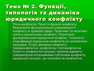 Тема № 2.Тема № 2. Функції,Функції,
типологія та динамікатипологія та динаміка
юридичного конфліктуюридичного конфлікту
Роль конфліктів. Поняття функції конфлікту.Роль конфліктів. Поняття функції конфлікту.
Визначення функціональної спрямованостіВизначення функціональної спрямованості
конфлікту в правовій сфері. Позитивні та негативніконфлікту в правовій сфері. Позитивні та негативні
зміни в юридичному конфлікті. Позитивно-зміни в юридичному конфлікті. Позитивно-
функціональний юридичний конфлікт. Типологія іфункціональний юридичний конфлікт. Типологія і
класифікація юридичних конфліктів за численнимикласифікація юридичних конфліктів за численними
засадами. Стадії динаміки конфлікту:засадами. Стадії динаміки конфлікту:
передконфліктна, конфліктна і постконфліктна.передконфліктна, конфліктна і постконфліктна.
Поняття конфліктної ситуації, можливі варіантиПоняття конфліктної ситуації, можливі варіанти
усвідомлення потенційними суб'єктами конфлікту,усвідомлення потенційними суб'єктами конфлікту,
юридичної ситуації, що склалася як конфліктна.юридичної ситуації, що склалася як конфліктна.
 