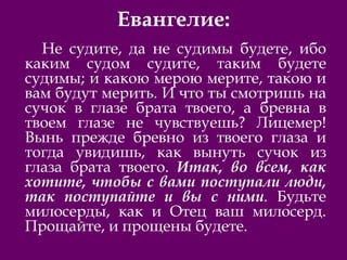 Евангелие:
Не судите, да не судимы будете, ибо
каким судом судите, таким будете
судимы; и какою мерою мерите, такою и
вам будут мерить. И что ты смотришь на
сучок в глазе брата твоего, а бревна в
твоем глазе не чувствуешь? Лицемер!
Вынь прежде бревно из твоего глаза и
тогда увидишь, как вынуть сучок из
глаза брата твоего. Итак, во всем, как
хотите, чтобы с вами поступали люди,
так поступайте и вы с ними. Будьте
милосерды, как и Отец ваш милосерд.
Прощайте, и прощены будете.
 