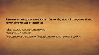 Кінетична енергія залежить тільки від маси і швидкості тіла.
Тому кінетична енергія є:
*функцією стану системи;
*завжди додатна;
*неоднакова в різних інерціальних системах відліку.
 
