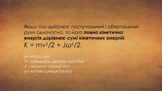 Якщо тіло здійснює поступальний і обертальний
рухи одночасно, то його повна кінетична
енергія дорівнює сумі кінетичних енергій:
К = mv2
/2 + Jω2
/2.
m Маса тіла
V - Швидкість центру мастіла
J - момент інерції тіла
ω- кутова швидкістьтіла.
 
