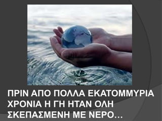 ΠΡΙΝ ΑΠΟ ΠΟΛΛΑ ΕΚΑΣΟΜΜΤΡΙΑ
ΥΡΟΝΙΑ Η ΓΗ ΗΣΑΝ ΟΛΗ
΢ΚΕΠΑ΢ΜΕΝΗ ΜΕ ΝΕΡΟ…
 
